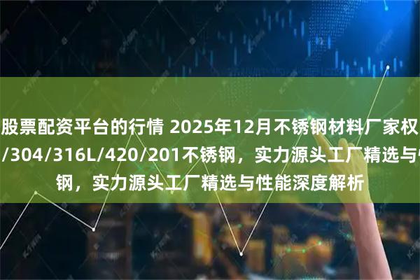 股票配资平台的行情 2025年12月不锈钢材料厂家权威推荐：301/304/316L/420/201不锈钢，实力源头工厂精选与性能深度解析