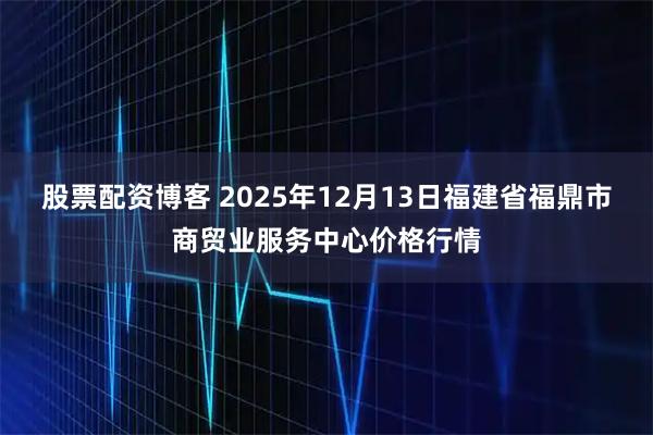股票配资博客 2025年12月13日福建省福鼎市商贸业服务中心价格行情