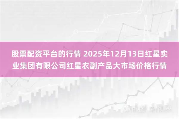 股票配资平台的行情 2025年12月13日红星实业集团有限公司红星农副产品大市场价格行情