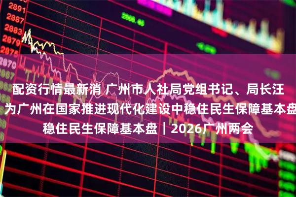 配资行情最新消 广州市人社局党组书记、局长汪志明：投资于人，为广州在国家推进现代化建设中稳住民生保障基本盘｜2026广州两会