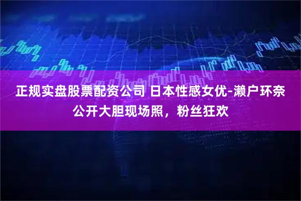 正规实盘股票配资公司 日本性感女优-濑户环奈公开大胆现场照，粉丝狂欢