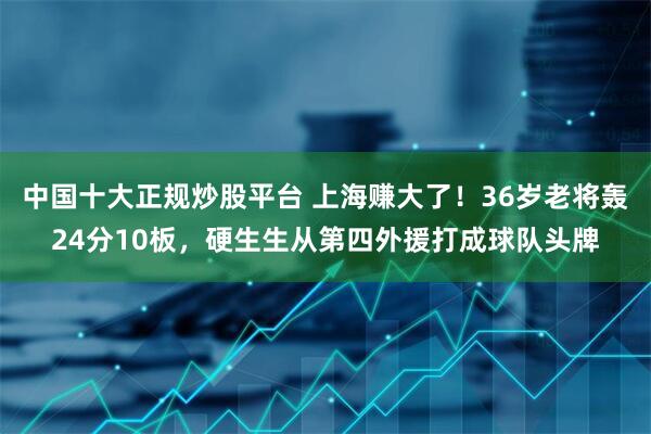 中国十大正规炒股平台 上海赚大了！36岁老将轰24分10板，硬生生从第四外援打成球队头牌
