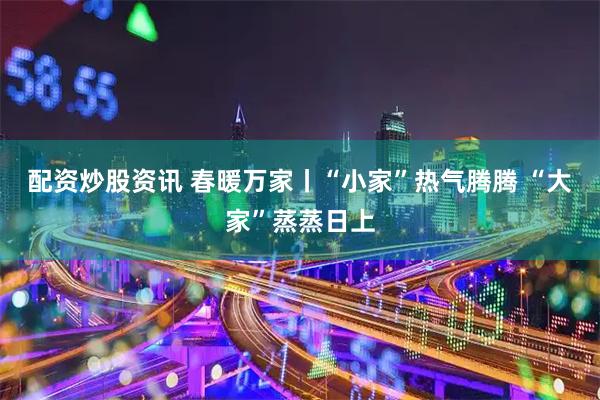 配资炒股资讯 春暖万家丨“小家”热气腾腾 “大家”蒸蒸日上