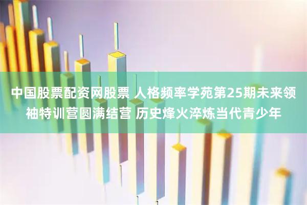 中国股票配资网股票 人格频率学苑第25期未来领袖特训营圆满结营 历史烽火淬炼当代青少年