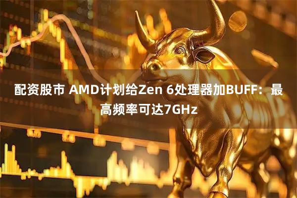 配资股市 AMD计划给Zen 6处理器加BUFF：最高频率可达7GHz