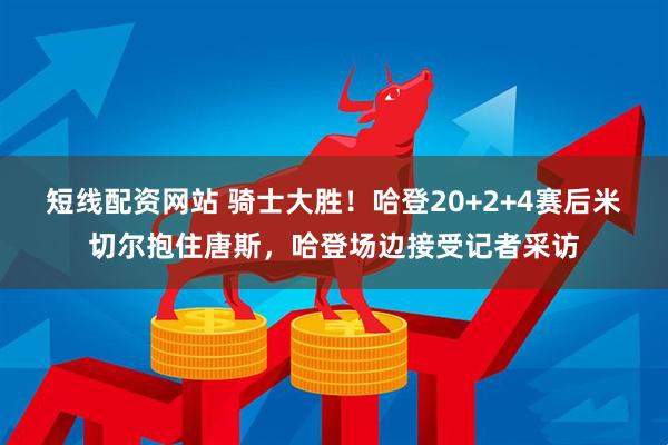 短线配资网站 骑士大胜！哈登20+2+4赛后米切尔抱住唐斯，哈登场边接受记者采访