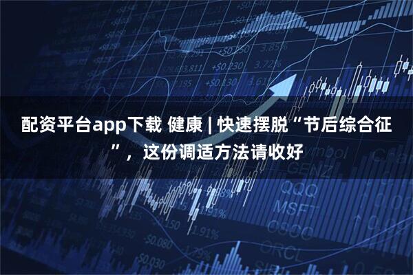 配资平台app下载 健康 | 快速摆脱“节后综合征”，这份调适方法请收好