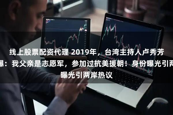 线上股票配资代理 2019年，台湾主持人卢秀芳震撼自曝：我父亲是志愿军，参加过抗美援朝！身份曝光引两岸热议