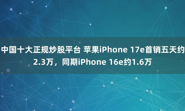 中国十大正规炒股平台 苹果iPhone 17e首销五天约2.3万，同期iPhone 16e约1.6万